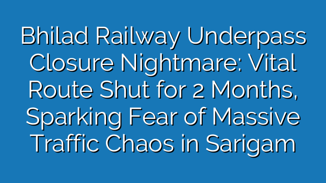 Bhilad Railway Underpass Closure Nightmare: Vital Route Shut for 2 Months, Sparking Fear of Massive Traffic Chaos in Sarigam