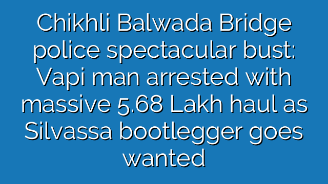 Chikhli Balwada Bridge police spectacular bust: Vapi man arrested with massive 5.68 Lakh haul as Silvassa bootlegger goes wanted