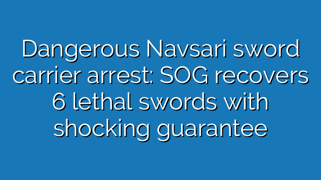 Dangerous Navsari sword carrier arrest: SOG recovers 6 lethal swords with shocking guarantee