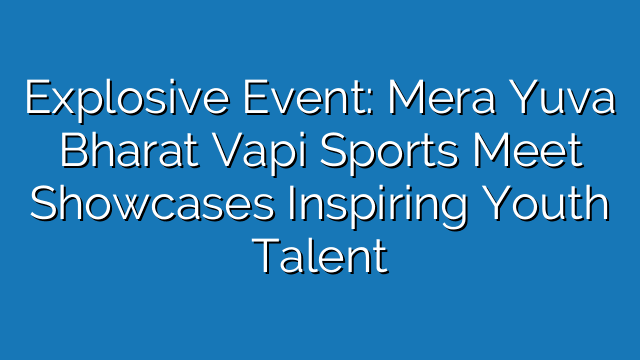 Explosive Event: Mera Yuva Bharat Vapi Sports Meet Showcases Inspiring Youth Talent