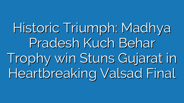 Historic Triumph: Madhya Pradesh Kuch Behar Trophy win Stuns Gujarat in Heartbreaking Valsad Final