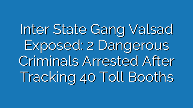 Inter State Gang Valsad Exposed: 2 Dangerous Criminals Arrested After Tracking 40 Toll Booths