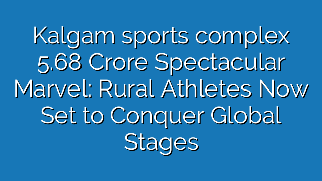 Kalgam sports complex 5.68 Crore Spectacular Marvel: Rural Athletes Now Set to Conquer Global Stages