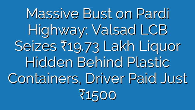 Massive Bust on Pardi Highway: Valsad LCB Liquor Seizure ₹19.73 Lakh Liquor Hidden Behind Plastic Containers, Driver Paid Just ₹1500