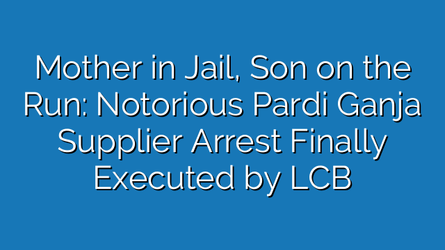Mother in Jail, Son on the Run: Notorious Pardi Ganja Supplier Arrest Finally Executed by LCB