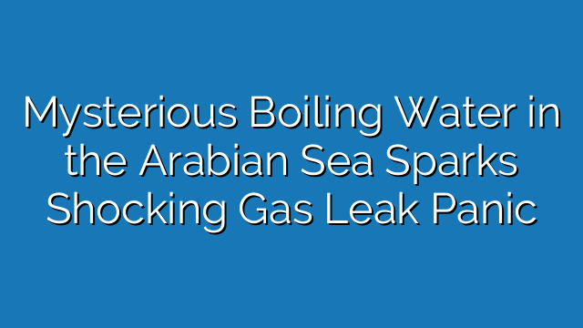 Mysterious Boiling Water in the Arabian Sea Sparks Shocking Gas Leak Panic