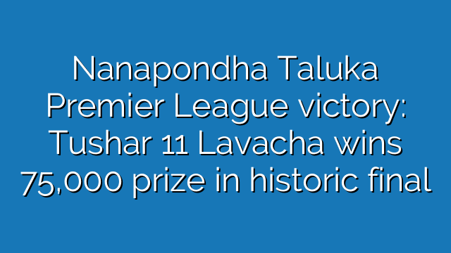 Nanapondha Taluka Premier League victory: Tushar 11 Lavacha wins 75,000 prize in historic final