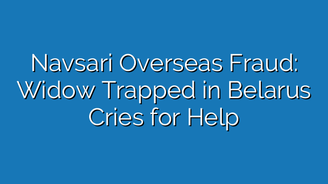 Navsari Overseas Fraud: Widow Trapped in Belarus Cries for Help