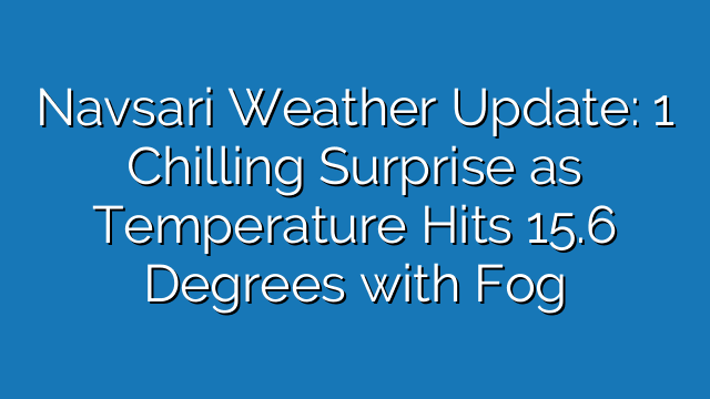 Navsari Weather Update: 1 Chilling Surprise as Temperature Hits 15.6 Degrees with Fog