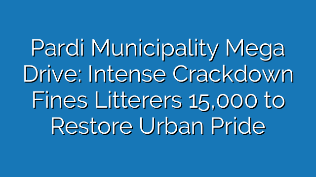 Pardi Municipality Mega Drive: Intense Crackdown Fines Litterers 15,000 to Restore Urban Pride