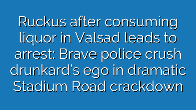 Ruckus after consuming liquor in Valsad leads to arrest: Brave police crush drunkard’s ego in dramatic Stadium Road crackdown