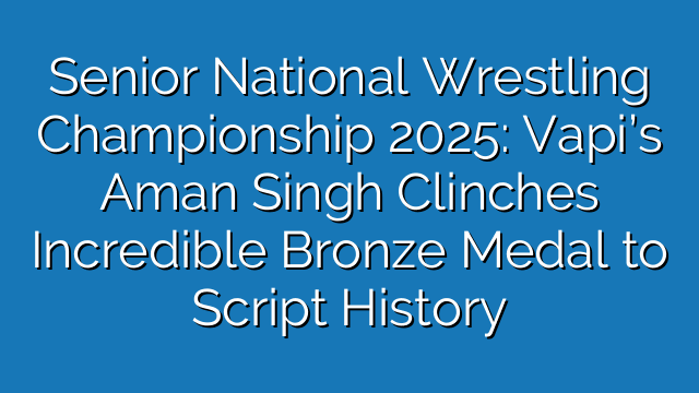 Senior National Wrestling Championship 2025: Vapi’s Aman Singh Clinches Incredible Bronze Medal to Script History Senior National Wrestling Championship 2025: Vapi’s Aman Singh Clinches Incredible Bronze Medal to Script History