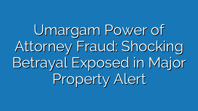 Umargam Power of Attorney Fraud: Shocking Betrayal Exposed in Major Property Alert