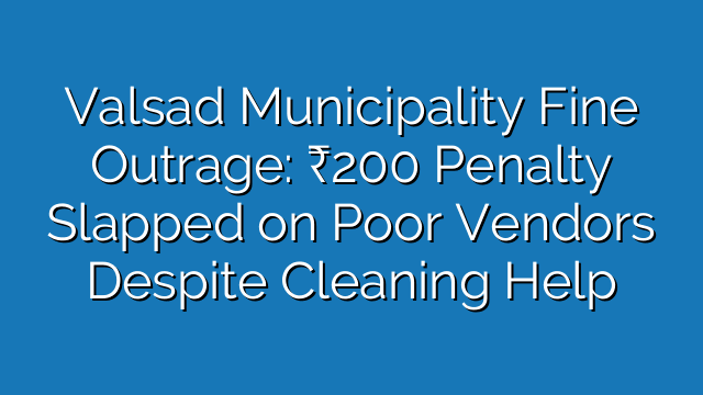 Valsad Municipality Fine Outrage: ₹200 Penalty Slapped on Poor Vendors Despite Cleaning Help