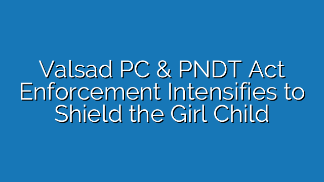 Valsad PC & PNDT Act Enforcement Intensifies to Shield the Girl Child from Illegal Practices