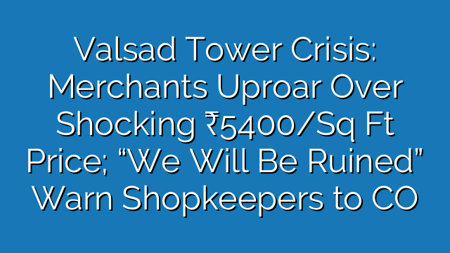 Valsad Tower Crisis: Merchants Uproar Over Shocking ₹5400/Sq Ft Price; “We Will Be Ruined” Warn Shopkeepers to CO