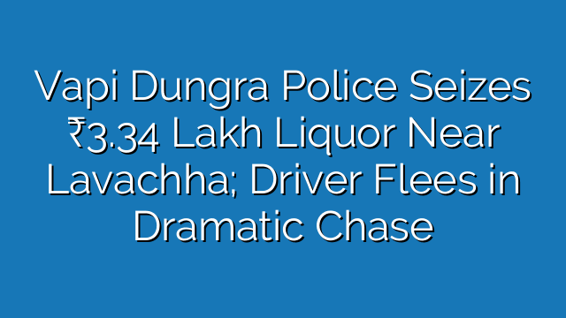 Vapi Dungra Police Seizes ₹3.34 Lakh Liquor Near Lavachha; Driver Flees in Dramatic Chase
