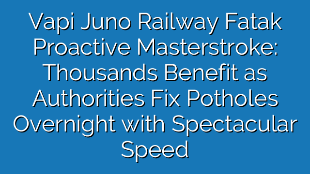 Vapi Juno Railway Fatak Proactive Masterstroke: Thousands Benefit as Authorities Fix Potholes Overnight with Spectacular Speed