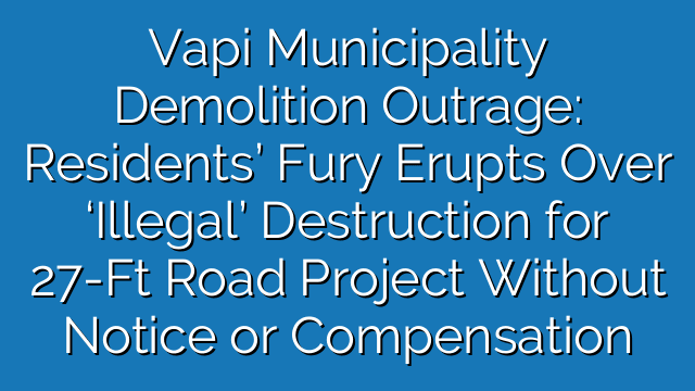 Vapi Municipality Demolition Outrage: Residents’ Fury Erupts Over ‘Illegal’ Destruction for 27-Ft Road Project Without Notice or Compensation