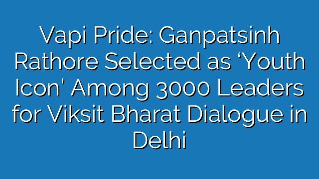Vapi Pride: Ganpatsinh Rathore Selected as ‘Youth Icon’ Among 3000 Leaders for Viksit Bharat Dialogue in Delhi Vapi Pride: Ganpatsinh Rathore Selected as ‘Youth Icon’ Among 3000 Leaders for Viksit Bharat Dialogue in Delhi