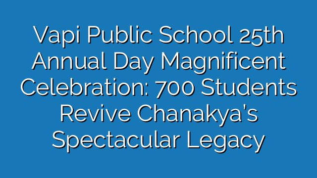 Vapi Public School 25th Annual Day Magnificent Celebration: 700 Students Revive Chanakya’s Spectacular Legacy