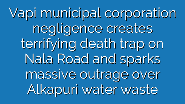 Vapi municipal corporation negligence creates terrifying death trap on Nala Road and sparks massive outrage over Alkapuri water waste