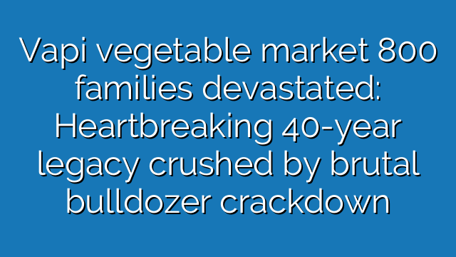 Vapi vegetable market 800 families devastated: Heartbreaking 40-year legacy crushed by brutal bulldozer crackdown